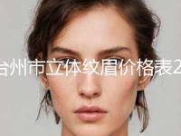 台州市立体纹眉价格表2024近期发布在线一览(8月-3月均价为：1541元) 