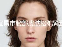 宜昌市脸部皮肤松弛紧致提升手术整形科价格表(12月-5月均价为：20752元)