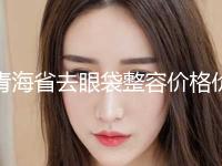 青海省去眼袋整容价格价位表一览全新版本-均价去眼袋整容15544元 