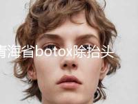 青海省botox除抬头纹价目表最新一览-均价botox除抬头纹14843元